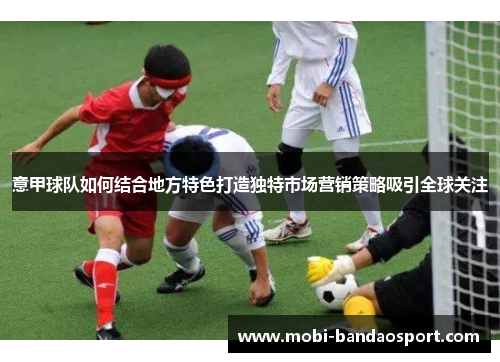 意甲球队如何结合地方特色打造独特市场营销策略吸引全球关注