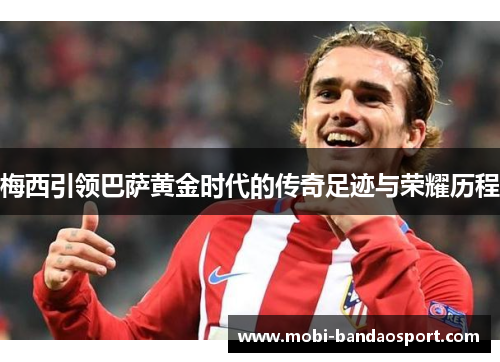 梅西引领巴萨黄金时代的传奇足迹与荣耀历程