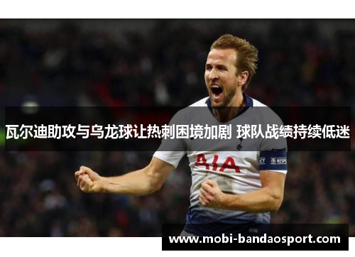 瓦尔迪助攻与乌龙球让热刺困境加剧 球队战绩持续低迷 瓦尔迪助攻与乌龙球让热刺困境加剧 球队战绩持续低迷
