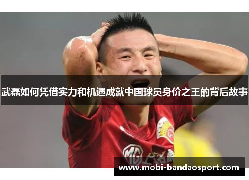 武磊如何凭借实力和机遇成就中国球员身价之王的背后故事